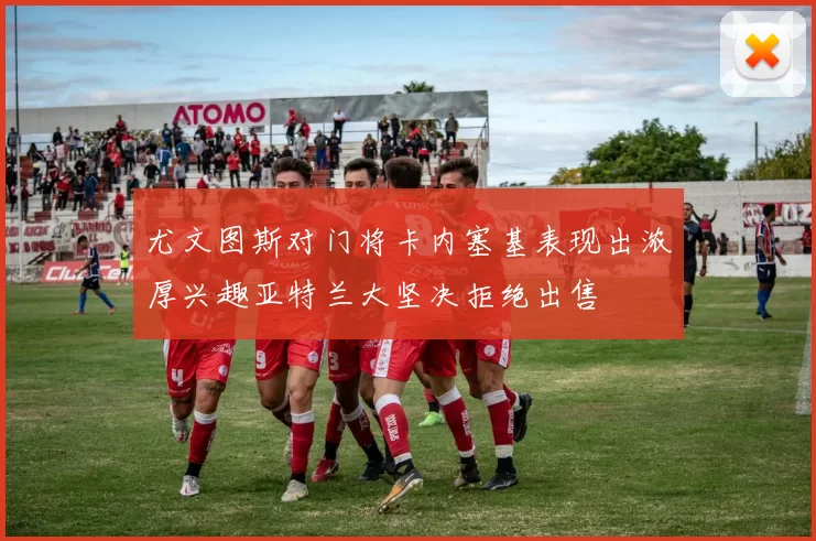 尤文图斯对门将卡内塞基表现出浓厚兴趣亚特兰大坚决拒绝出售